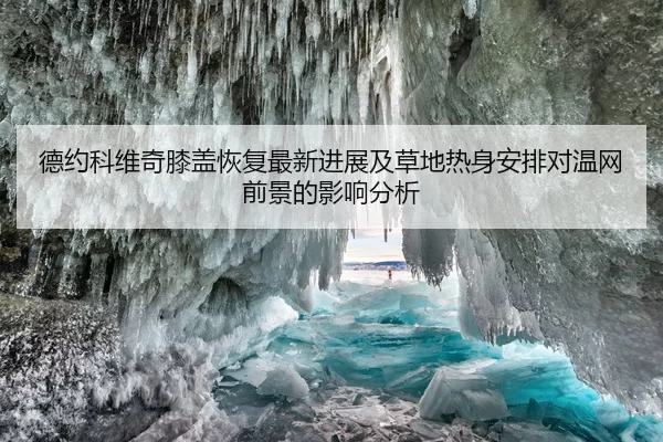 德约科维奇膝盖恢复最新进展及草地热身安排对温网前景的影响分析