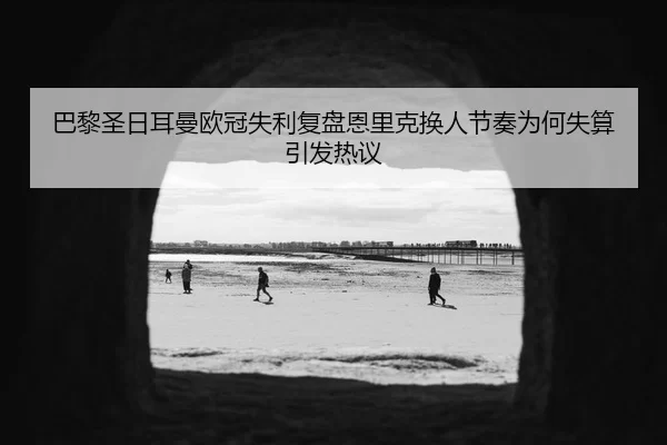 巴黎圣日耳曼欧冠失利复盘恩里克换人节奏为何失算引发热议