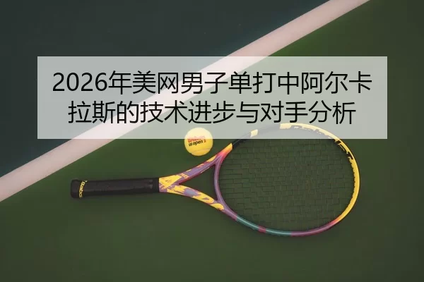 2026年美网男子单打中阿尔卡拉斯的技术进步与对手分析