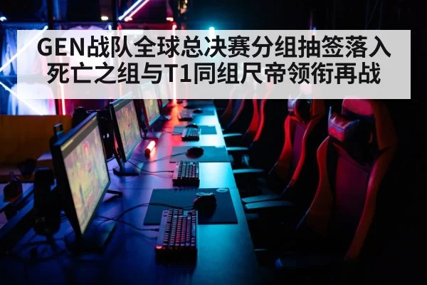 GEN战队全球总决赛分组抽签落入死亡之组与T1同组尺帝领衔再战