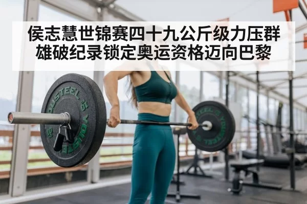 侯志慧世锦赛四十九公斤级力压群雄破纪录锁定奥运资格迈向巴黎