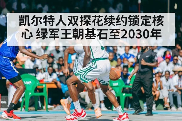 凯尔特人双探花续约锁定核心 绿军王朝基石至2030年